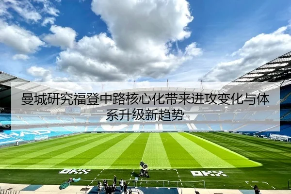 曼城研究福登中路核心化带来进攻变化与体系升级新趋势