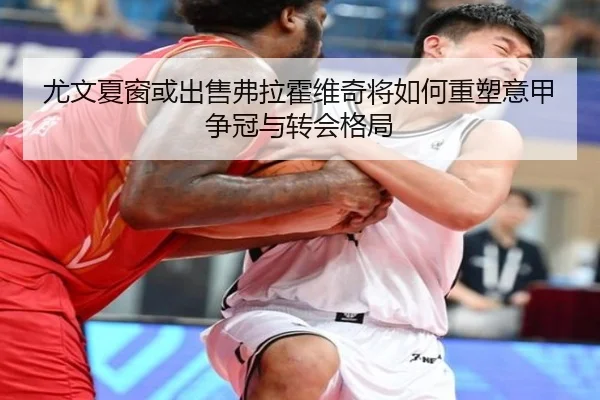 尤文夏窗或出售弗拉霍维奇将如何重塑意甲争冠与转会格局