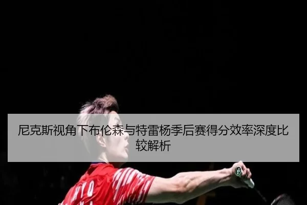 尼克斯视角下布伦森与特雷杨季后赛得分效率深度比较解析