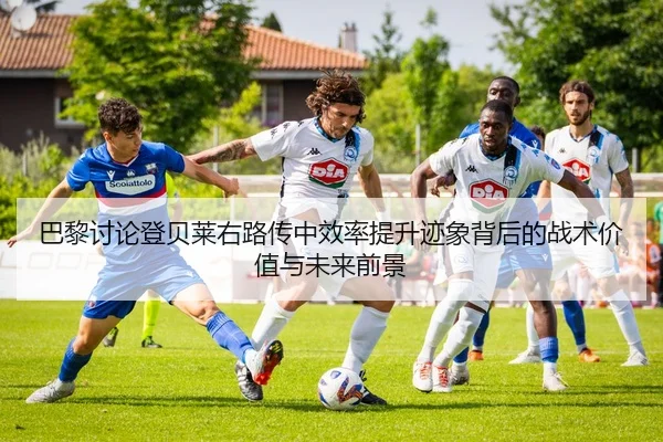 巴黎讨论登贝莱右路传中效率提升迹象背后的战术价值与未来前景