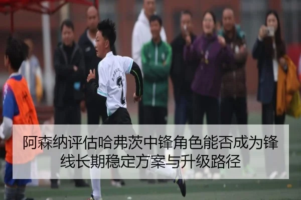 阿森纳评估哈弗茨中锋角色能否成为锋线长期稳定方案与升级路径