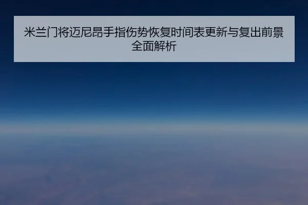 米兰门将迈尼昂手指伤势恢复时间表更新与复出前景全面解析