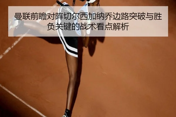 曼联前瞻对阵切尔西加纳乔边路突破与胜负关键的战术看点解析