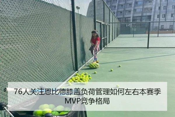 76人关注恩比德膝盖负荷管理如何左右本赛季MVP竞争格局