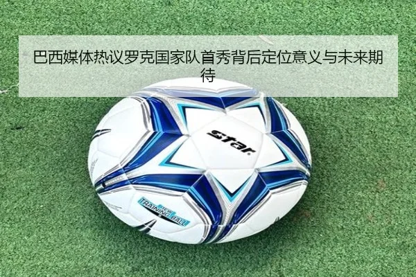 巴西媒体热议罗克国家队首秀背后定位意义与未来期待