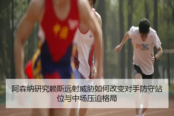 阿森纳研究赖斯远射威胁如何改变对手防守站位与中场压迫格局