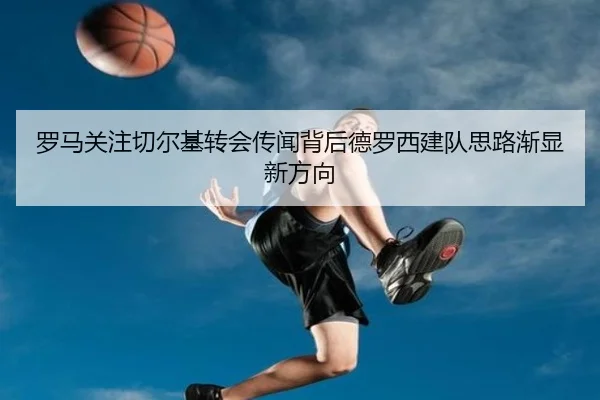 罗马关注切尔基转会传闻背后德罗西建队思路渐显新方向