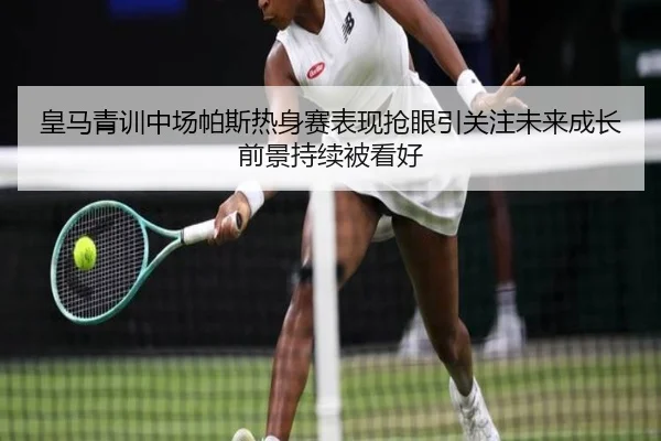 皇马青训中场帕斯热身赛表现抢眼引关注未来成长前景持续被看好