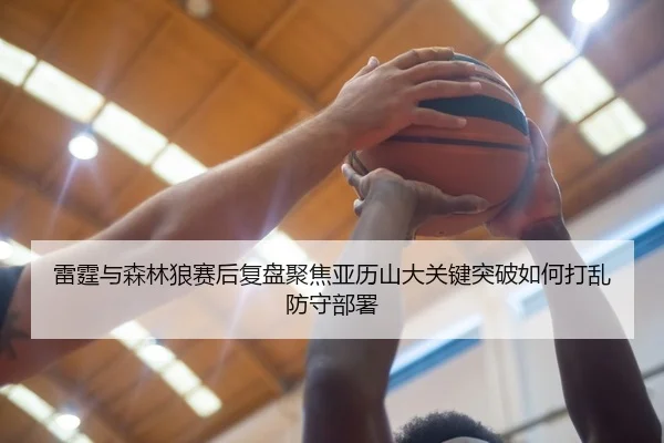 雷霆与森林狼赛后复盘聚焦亚历山大关键突破如何打乱防守部署
